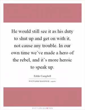 He would still see it as his duty to shut up and get on with it, not cause any trouble. In our own time we’ve made a hero of the rebel, and it’s more heroic to speak up Picture Quote #1