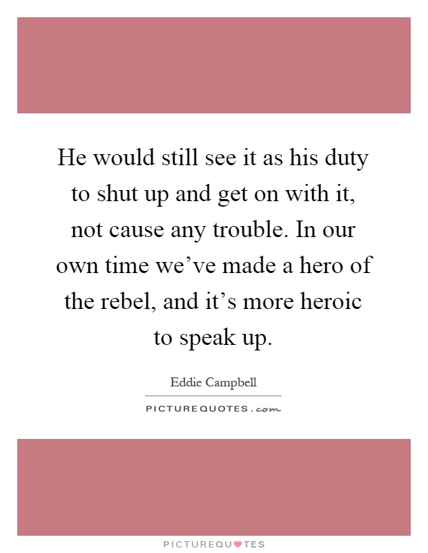 He would still see it as his duty to shut up and get on with it, not cause any trouble. In our own time we've made a hero of the rebel, and it's more heroic to speak up Picture Quote #1