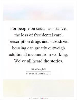 For people on social assistance, the loss of free dental care, prescription drugs and subsidized housing can greatly outweigh additional income from working. We’ve all heard the stories Picture Quote #1