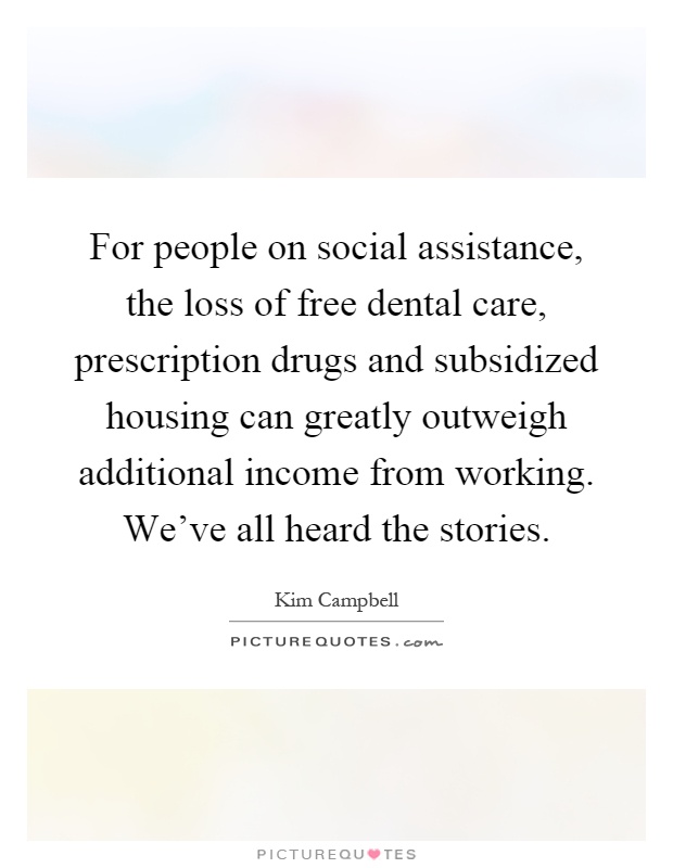 For people on social assistance, the loss of free dental care, prescription drugs and subsidized housing can greatly outweigh additional income from working. We've all heard the stories Picture Quote #1