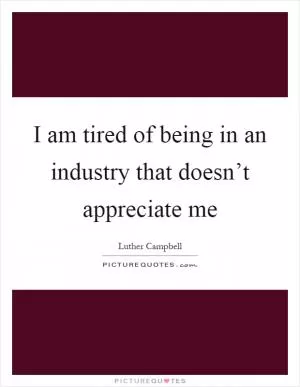 I am tired of being in an industry that doesn’t appreciate me Picture Quote #1