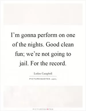 I’m gonna perform on one of the nights. Good clean fun; we’re not going to jail. For the record Picture Quote #1