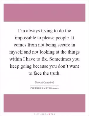 I’m always trying to do the impossible to please people. It comes from not being secure in myself and not looking at the things within I have to fix. Sometimes you keep going because you don’t want to face the truth Picture Quote #1