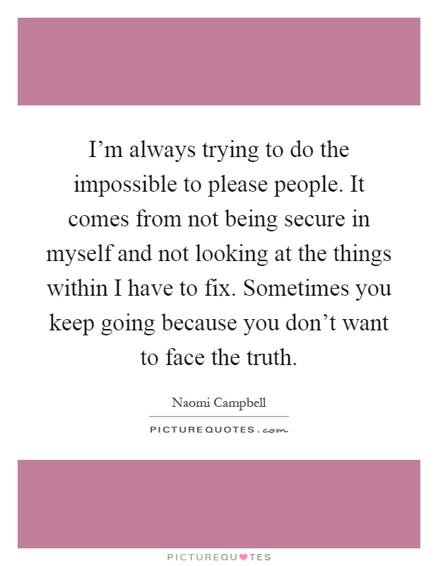 I'm always trying to do the impossible to please people. It comes from not being secure in myself and not looking at the things within I have to fix. Sometimes you keep going because you don't want to face the truth Picture Quote #1