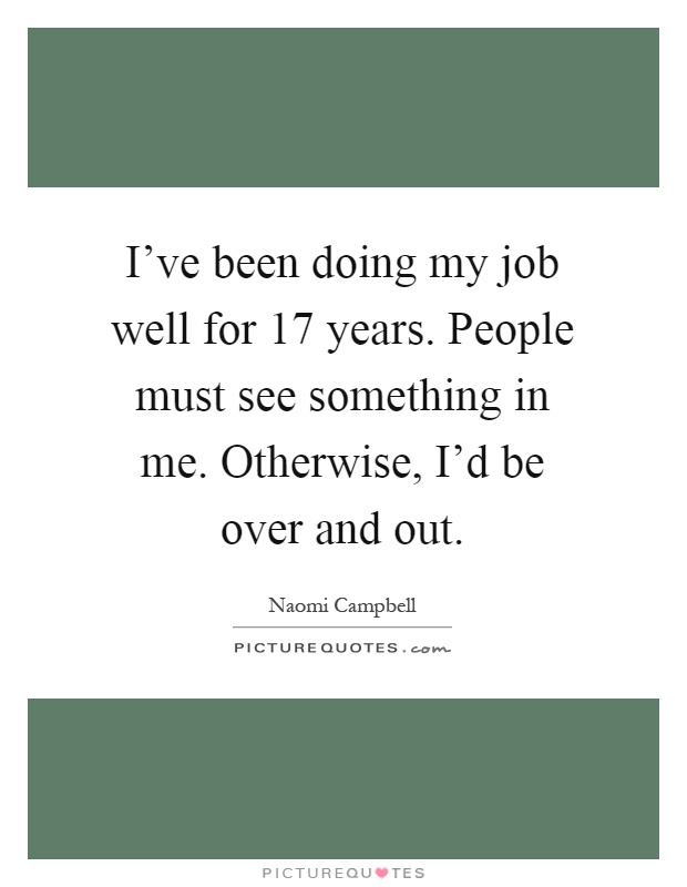 I've been doing my job well for 17 years. People must see something in me. Otherwise, I'd be over and out Picture Quote #1