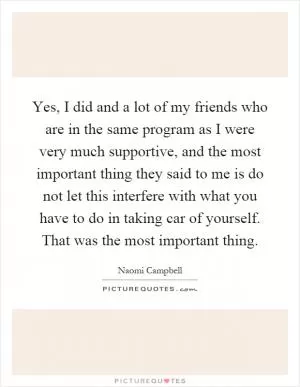 Yes, I did and a lot of my friends who are in the same program as I were very much supportive, and the most important thing they said to me is do not let this interfere with what you have to do in taking car of yourself. That was the most important thing Picture Quote #1