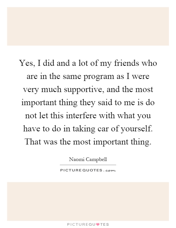 Yes, I did and a lot of my friends who are in the same program as I were very much supportive, and the most important thing they said to me is do not let this interfere with what you have to do in taking car of yourself. That was the most important thing Picture Quote #1
