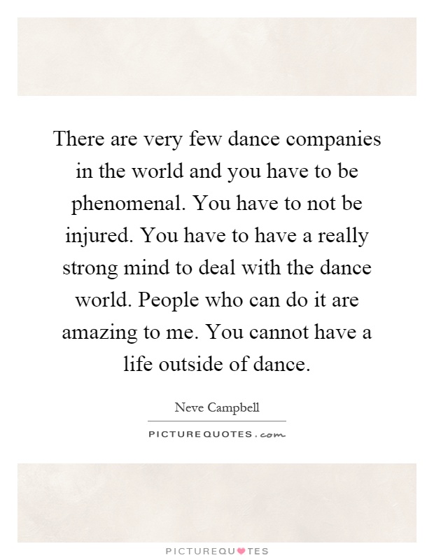There are very few dance companies in the world and you have to be phenomenal. You have to not be injured. You have to have a really strong mind to deal with the dance world. People who can do it are amazing to me. You cannot have a life outside of dance Picture Quote #1