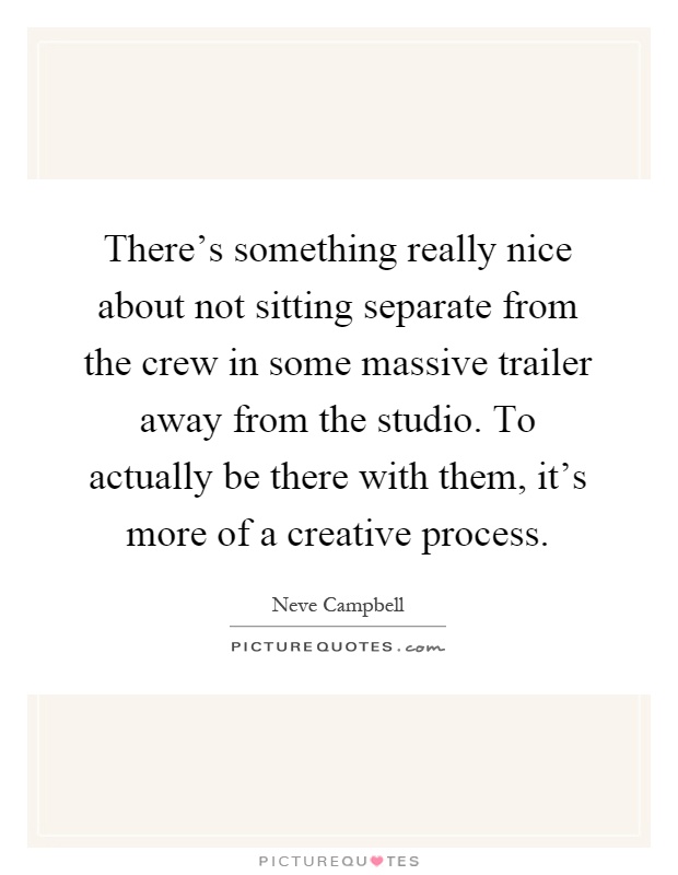 There's something really nice about not sitting separate from the crew in some massive trailer away from the studio. To actually be there with them, it's more of a creative process Picture Quote #1