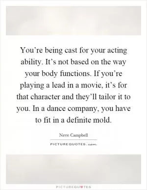 You’re being cast for your acting ability. It’s not based on the way your body functions. If you’re playing a lead in a movie, it’s for that character and they’ll tailor it to you. In a dance company, you have to fit in a definite mold Picture Quote #1