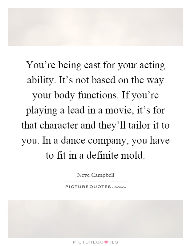 You're being cast for your acting ability. It's not based on the way your body functions. If you're playing a lead in a movie, it's for that character and they'll tailor it to you. In a dance company, you have to fit in a definite mold Picture Quote #1