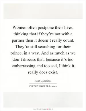 Women often postpone their lives, thinking that if they’re not with a partner then it doesn’t really count. They’re still searching for their prince, in a way. And as much as we don’t discuss that, because it’s too embarrassing and too sad, I think it really does exist Picture Quote #1