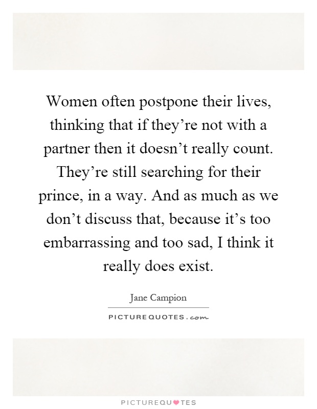 Women often postpone their lives, thinking that if they're not with a partner then it doesn't really count. They're still searching for their prince, in a way. And as much as we don't discuss that, because it's too embarrassing and too sad, I think it really does exist Picture Quote #1