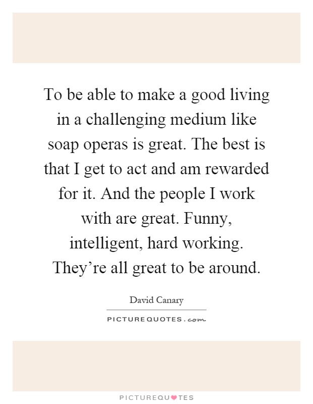 To be able to make a good living in a challenging medium like soap operas is great. The best is that I get to act and am rewarded for it. And the people I work with are great. Funny, intelligent, hard working. They're all great to be around Picture Quote #1