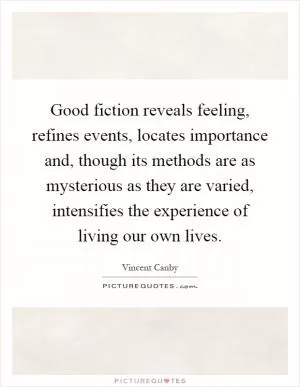Good fiction reveals feeling, refines events, locates importance and, though its methods are as mysterious as they are varied, intensifies the experience of living our own lives Picture Quote #1