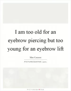 I am too old for an eyebrow piercing but too young for an eyebrow lift Picture Quote #1