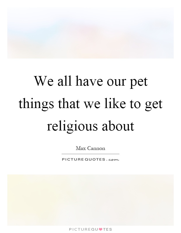 We all have our pet things that we like to get religious about Picture Quote #1