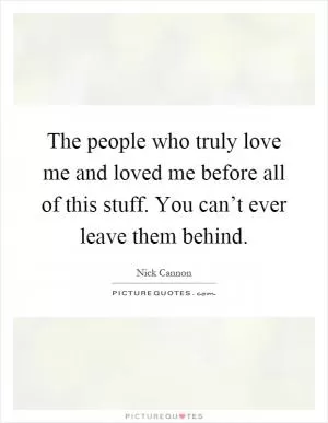 The people who truly love me and loved me before all of this stuff. You can’t ever leave them behind Picture Quote #1