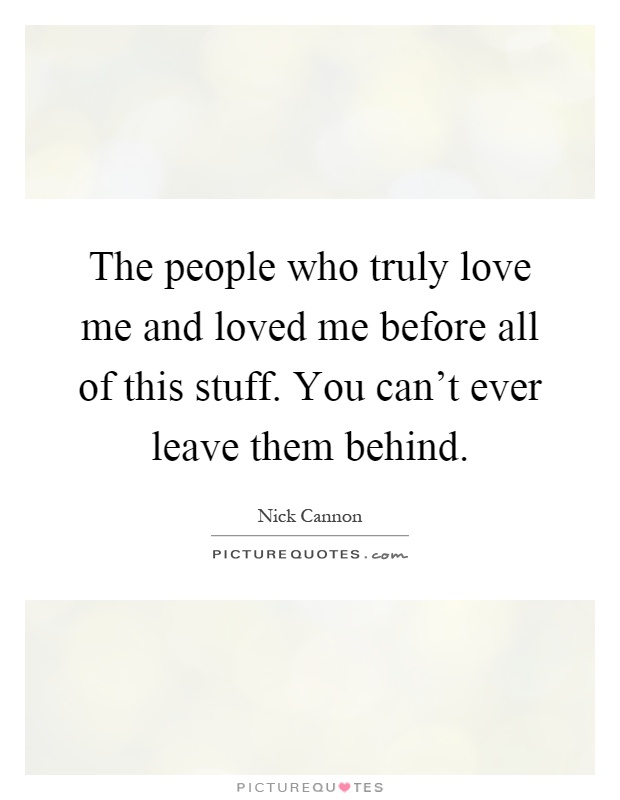 The people who truly love me and loved me before all of this stuff. You can't ever leave them behind Picture Quote #1
