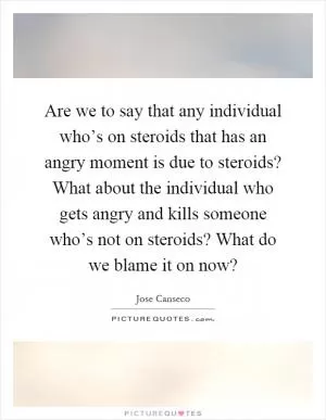 Are we to say that any individual who’s on steroids that has an angry moment is due to steroids? What about the individual who gets angry and kills someone who’s not on steroids? What do we blame it on now? Picture Quote #1