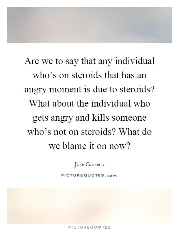 Are we to say that any individual who's on steroids that has an angry moment is due to steroids? What about the individual who gets angry and kills someone who's not on steroids? What do we blame it on now? Picture Quote #1