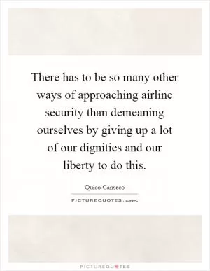 There has to be so many other ways of approaching airline security than demeaning ourselves by giving up a lot of our dignities and our liberty to do this Picture Quote #1