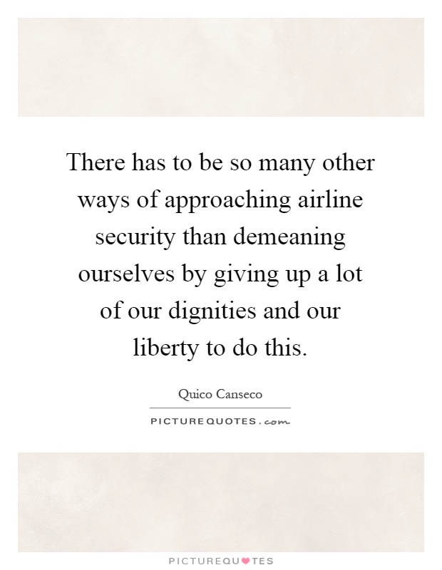 There has to be so many other ways of approaching airline security than demeaning ourselves by giving up a lot of our dignities and our liberty to do this Picture Quote #1