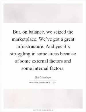 But, on balance, we seized the marketplace. We’ve got a great infrastructure. And yes it’s struggling in some areas because of some external factors and some internal factors Picture Quote #1