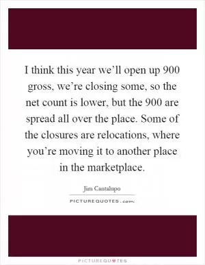 I think this year we’ll open up 900 gross, we’re closing some, so the net count is lower, but the 900 are spread all over the place. Some of the closures are relocations, where you’re moving it to another place in the marketplace Picture Quote #1