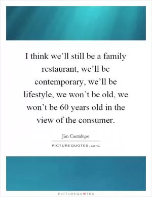 I think we’ll still be a family restaurant, we’ll be contemporary, we’ll be lifestyle, we won’t be old, we won’t be 60 years old in the view of the consumer Picture Quote #1