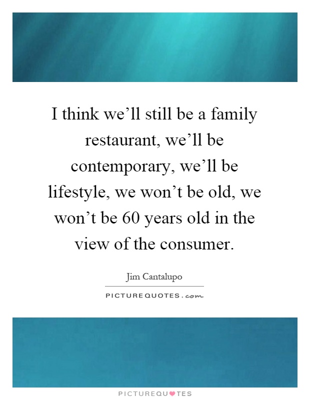 I think we'll still be a family restaurant, we'll be contemporary, we'll be lifestyle, we won't be old, we won't be 60 years old in the view of the consumer Picture Quote #1