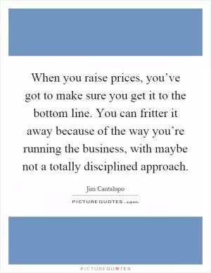 When you raise prices, you’ve got to make sure you get it to the bottom line. You can fritter it away because of the way you’re running the business, with maybe not a totally disciplined approach Picture Quote #1