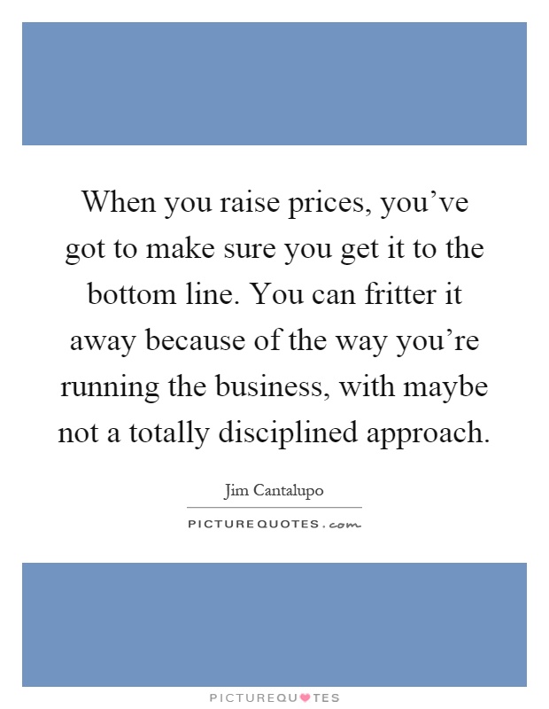 When you raise prices, you've got to make sure you get it to the bottom line. You can fritter it away because of the way you're running the business, with maybe not a totally disciplined approach Picture Quote #1