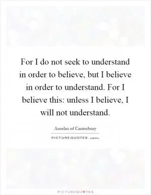 For I do not seek to understand in order to believe, but I believe in order to understand. For I believe this: unless I believe, I will not understand Picture Quote #1