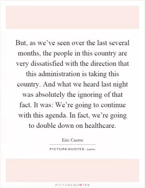 But, as we’ve seen over the last several months, the people in this country are very dissatisfied with the direction that this administration is taking this country. And what we heard last night was absolutely the ignoring of that fact. It was: We’re going to continue with this agenda. In fact, we’re going to double down on healthcare Picture Quote #1