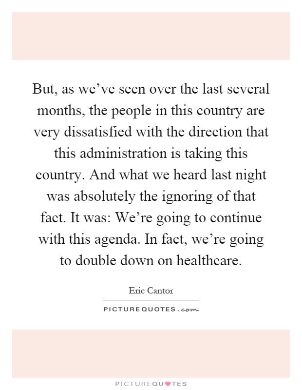 But, as we've seen over the last several months, the people in this country are very dissatisfied with the direction that this administration is taking this country. And what we heard last night was absolutely the ignoring of that fact. It was: We're going to continue with this agenda. In fact, we're going to double down on healthcare Picture Quote #1
