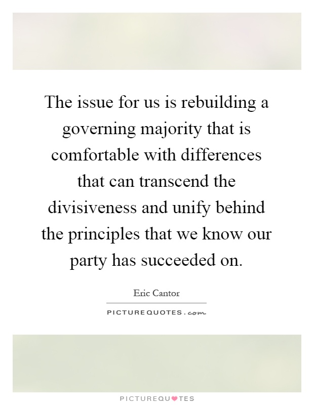 The issue for us is rebuilding a governing majority that is comfortable with differences that can transcend the divisiveness and unify behind the principles that we know our party has succeeded on Picture Quote #1