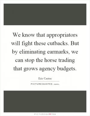 We know that appropriators will fight these cutbacks. But by eliminating earmarks, we can stop the horse trading that grows agency budgets Picture Quote #1