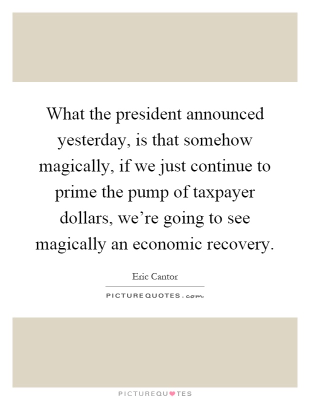 What the president announced yesterday, is that somehow magically, if we just continue to prime the pump of taxpayer dollars, we're going to see magically an economic recovery Picture Quote #1
