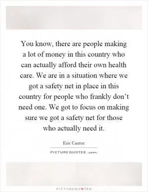 You know, there are people making a lot of money in this country who can actually afford their own health care. We are in a situation where we got a safety net in place in this country for people who frankly don’t need one. We got to focus on making sure we got a safety net for those who actually need it Picture Quote #1