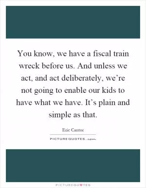 You know, we have a fiscal train wreck before us. And unless we act, and act deliberately, we’re not going to enable our kids to have what we have. It’s plain and simple as that Picture Quote #1