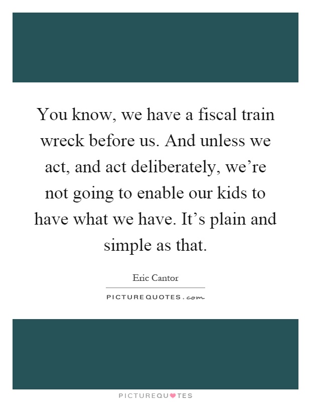 You know, we have a fiscal train wreck before us. And unless we act, and act deliberately, we're not going to enable our kids to have what we have. It's plain and simple as that Picture Quote #1
