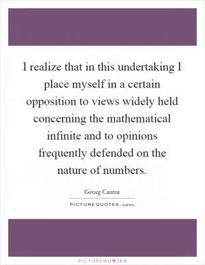 I realize that in this undertaking I place myself in a certain opposition to views widely held concerning the mathematical infinite and to opinions frequently defended on the nature of numbers Picture Quote #1