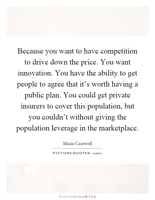 Because you want to have competition to drive down the price. You want innovation. You have the ability to get people to agree that it's worth having a public plan. You could get private insurers to cover this population, but you couldn't without giving the population leverage in the marketplace Picture Quote #1