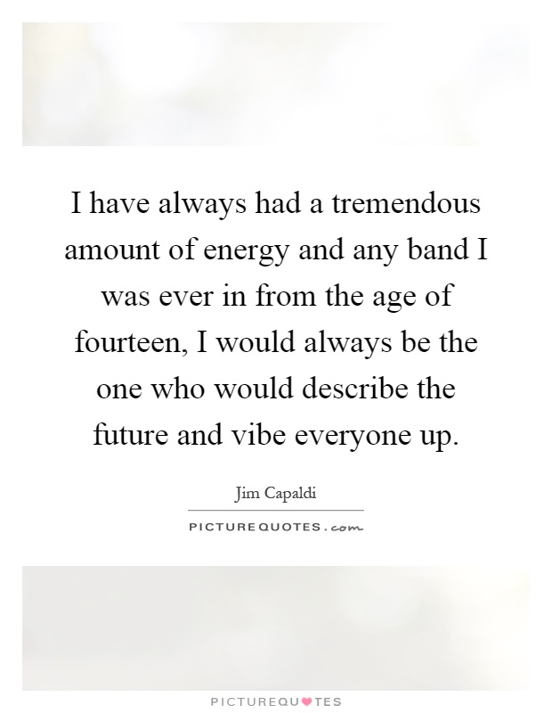 I have always had a tremendous amount of energy and any band I was ever in from the age of fourteen, I would always be the one who would describe the future and vibe everyone up Picture Quote #1