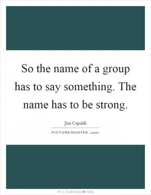 So the name of a group has to say something. The name has to be strong Picture Quote #1