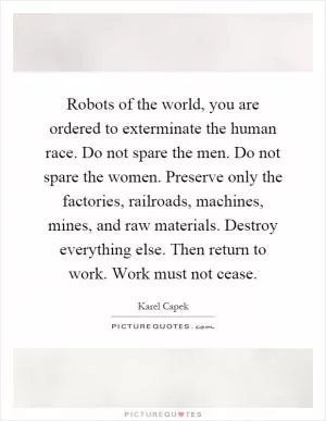 Robots of the world, you are ordered to exterminate the human race. Do not spare the men. Do not spare the women. Preserve only the factories, railroads, machines, mines, and raw materials. Destroy everything else. Then return to work. Work must not cease Picture Quote #1