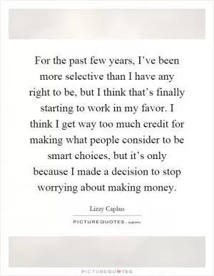 For the past few years, I’ve been more selective than I have any right to be, but I think that’s finally starting to work in my favor. I think I get way too much credit for making what people consider to be smart choices, but it’s only because I made a decision to stop worrying about making money Picture Quote #1