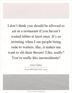 I don’t think you should be allowed to eat in a restaurant if you haven’t waited tables at least once. It’s so irritating when I see people being rude to waiters, like, it makes me want to slit their throats! Like, really? You’re really this inconsiderate? Picture Quote #1