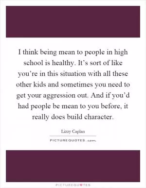 I think being mean to people in high school is healthy. It’s sort of like you’re in this situation with all these other kids and sometimes you need to get your aggression out. And if you’d had people be mean to you before, it really does build character Picture Quote #1